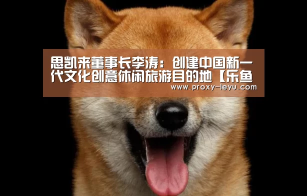 思凯来董事长李涛：创建中国新一代文化创意休闲旅游目的地【乐鱼】(图2)