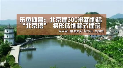 乐鱼体育:北京建300米新地标“北京塔” 将形成地标式建筑群(图1) 乐鱼体育