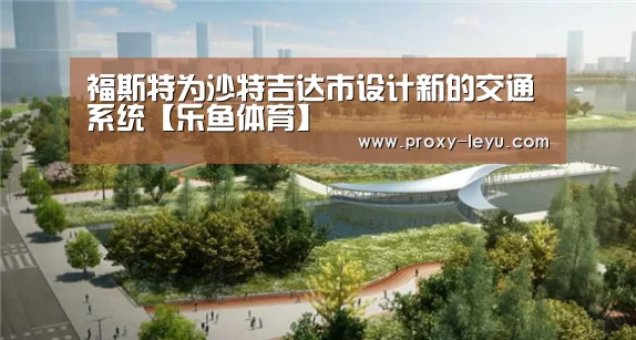 福斯特为沙特吉达市设计新的交通系统【乐鱼体育】(图1) 乐鱼体育